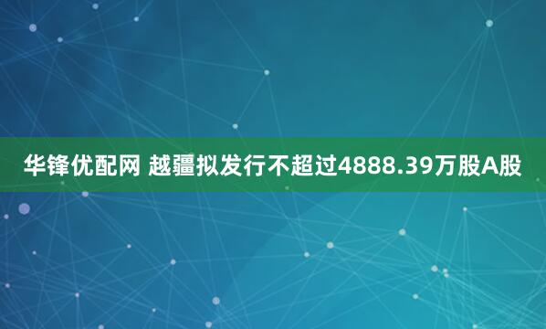 华锋优配网 越疆拟发行不超过4888.39万股A股