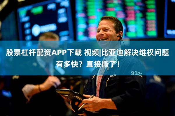 股票杠杆配资APP下载 视频|比亚迪解决维权问题有多快？直接撕了！