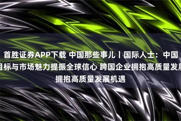 首胜证券APP下载 中国那些事儿丨国际人士：中国稳健目标与市场魅力提振全球信心 跨国企业拥抱高质量发展机遇