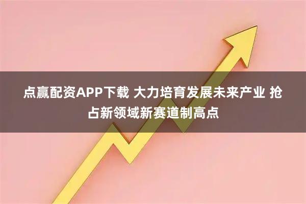 点赢配资APP下载 大力培育发展未来产业 抢占新领域新赛道制高点