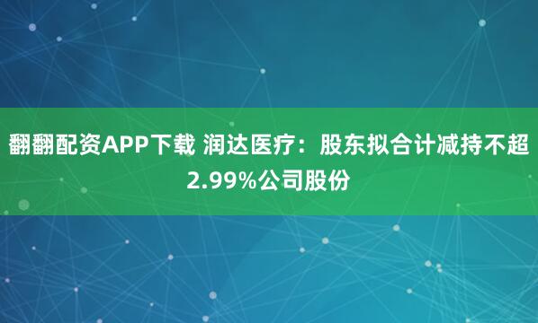翻翻配资APP下载 润达医疗：股东拟合计减持不超2.99%公司股份