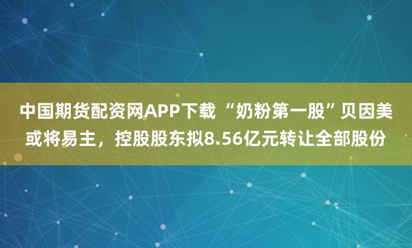 中国期货配资网APP下载 “奶粉第一股”贝因美或将易主，控股股东拟8.56亿元转让全部股份