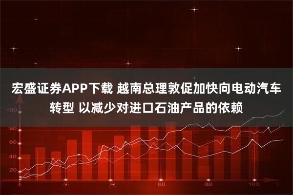 宏盛证券APP下载 越南总理敦促加快向电动汽车转型 以减少对进口石油产品的依赖