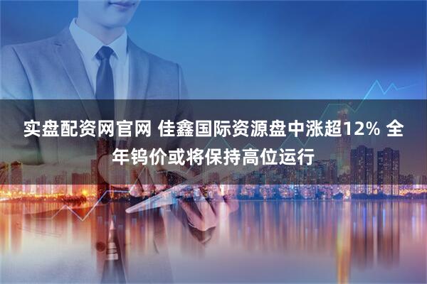 实盘配资网官网 佳鑫国际资源盘中涨超12% 全年钨价或将保持高位运行