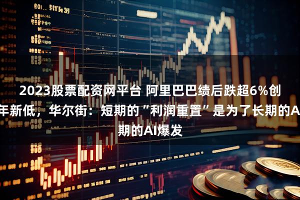 2023股票配资网平台 阿里巴巴绩后跌超6%创逾半年新低，华尔街：短期的“利润重置”是为了长期的AI爆发