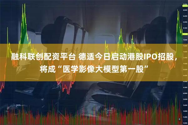 融科联创配资平台 德适今日启动港股IPO招股，将成“医学影像大模型第一股”