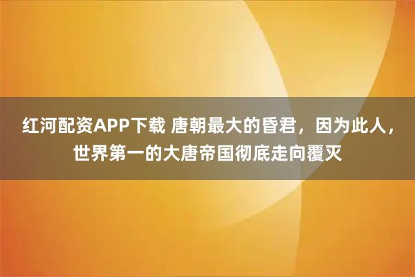 红河配资APP下载 唐朝最大的昏君，因为此人，世界第一的大唐帝国彻底走向覆灭