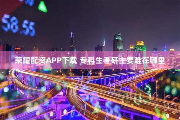 荣耀配资APP下载 专科生考研主要难在哪里