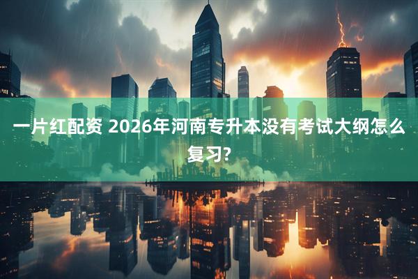 一片红配资 2026年河南专升本没有考试大纲怎么复习?
