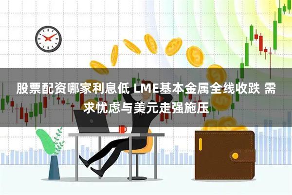 股票配资哪家利息低 LME基本金属全线收跌 需求忧虑与美元走强施压
