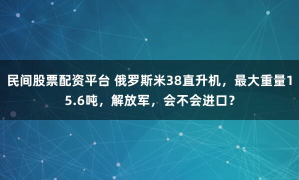 民间股票配资平台 俄罗斯米38直升机，最大重量15.6吨，解放军，会不会进口？