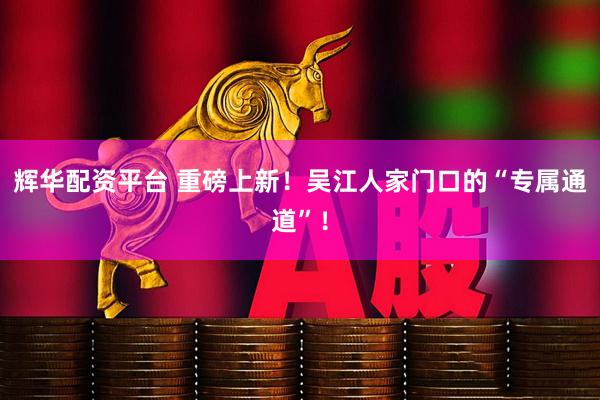 辉华配资平台 重磅上新！吴江人家门口的“专属通道”！