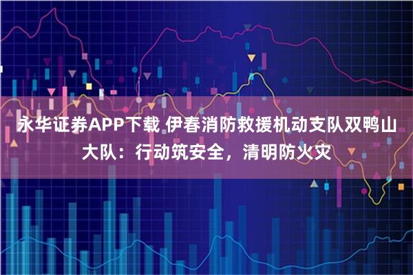 永华证券APP下载 伊春消防救援机动支队双鸭山大队：行动筑安全，清明防火灾