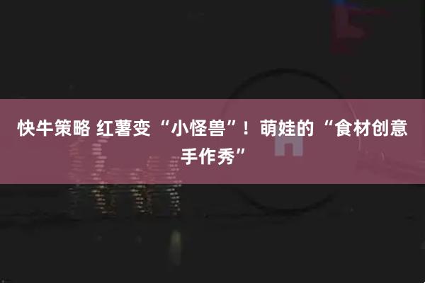 快牛策略 红薯变 “小怪兽”！萌娃的 “食材创意手作秀”