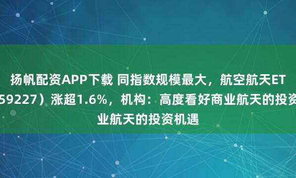 扬帆配资APP下载 同指数规模最大，航空航天ETF（159227）涨超1.6%，机构：高度看好商业航天的投资机遇