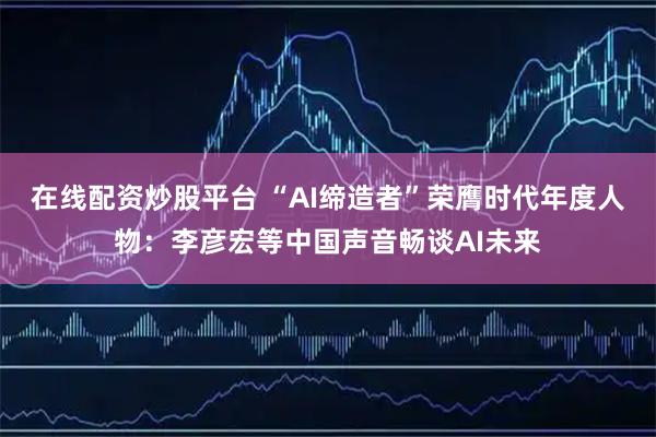 在线配资炒股平台 “AI缔造者”荣膺时代年度人物：李彦宏等中国声音畅谈AI未来