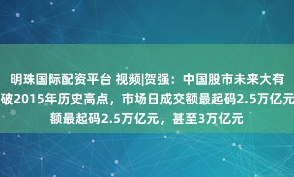 明珠国际配资平台 视频|贺强：中国股市未来大有希望，A股要突破2015年历史高点，市场日成交额最起码2.5万亿元，甚至3万亿元