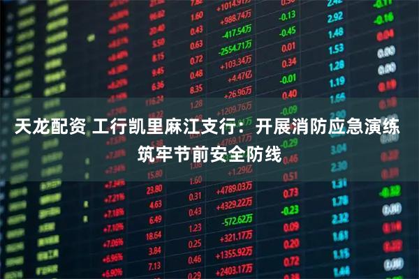 天龙配资 工行凯里麻江支行：开展消防应急演练 筑牢节前安全防线