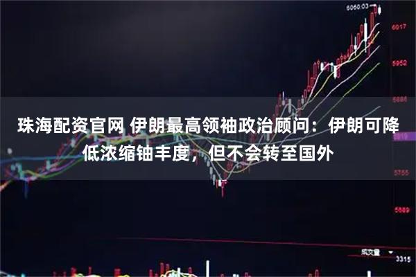 珠海配资官网 伊朗最高领袖政治顾问：伊朗可降低浓缩铀丰度，但不会转至国外