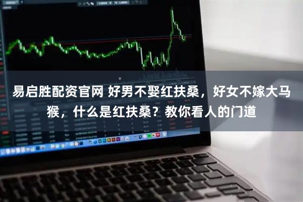 易启胜配资官网 好男不娶红扶桑，好女不嫁大马猴，什么是红扶桑？教你看人的门道