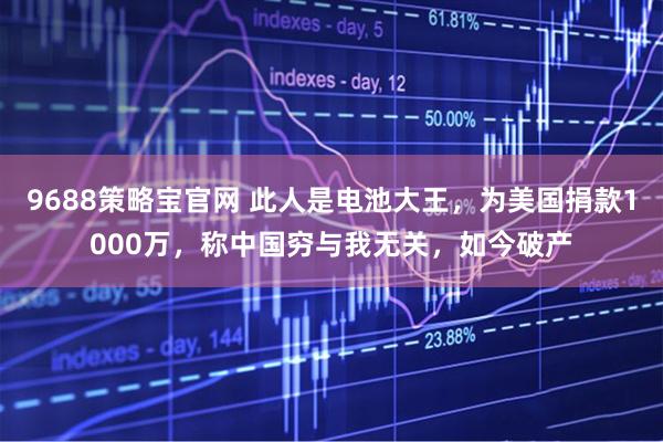 9688策略宝官网 此人是电池大王，为美国捐款1000万，称中国穷与我无关，如今破产