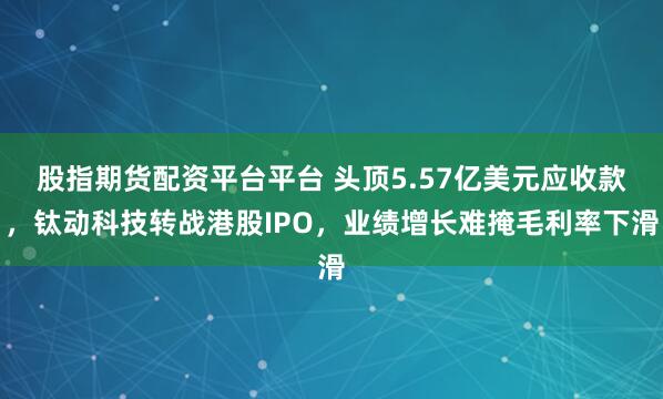 股指期货配资平台平台 头顶5.57亿美元应收款，钛动科技转战港股IPO，业绩增长难掩毛利率下滑