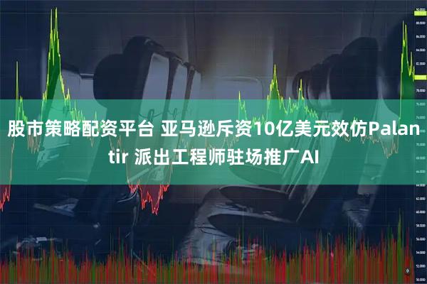 股市策略配资平台 亚马逊斥资10亿美元效仿Palantir 派出工程师驻场推广AI