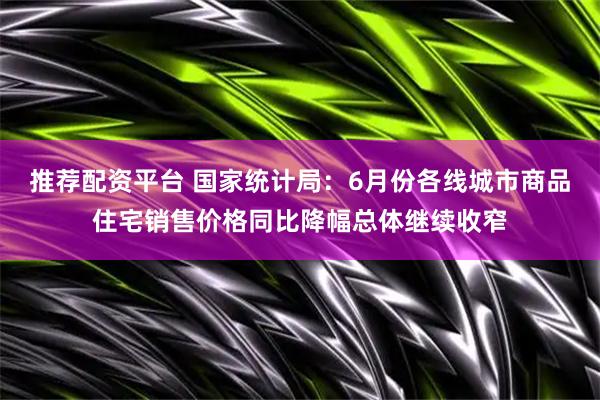 推荐配资平台 国家统计局:6月份各线城市商品住宅销售价格同比降幅总体继续收窄