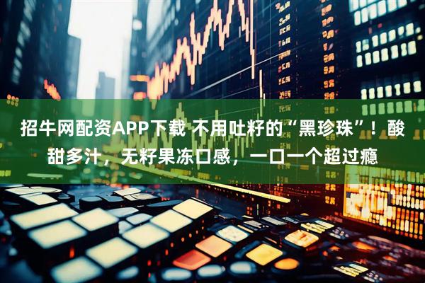 招牛网配资APP下载 不用吐籽的“黑珍珠”！酸甜多汁，无籽果冻口感，一口一个超过瘾